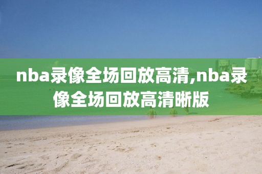 nba录像全场回放高清,nba录像全场回放高清晰版