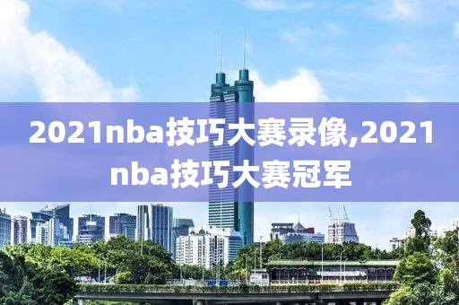 2021nba技巧大赛录像,2021nba技巧大赛冠军