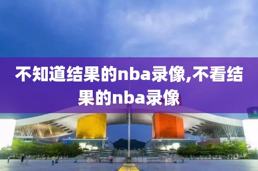 不知道结果的nba录像,不看结果的nba录像
