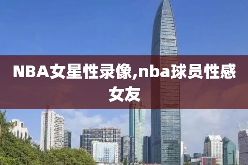 NBA女星性录像,nba球员性感女友