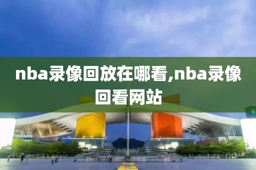 nba录像回放在哪看,nba录像回看网站