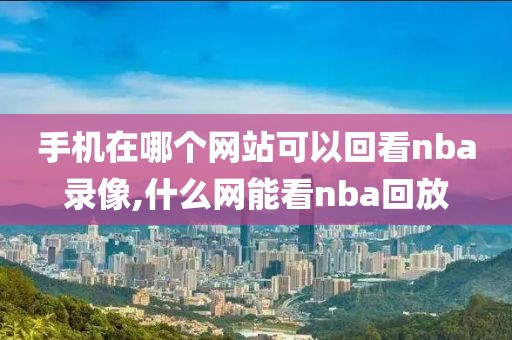 手机在哪个网站可以回看nba录像,什么网能看nba回放