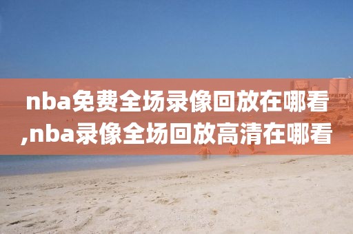 nba免费全场录像回放在哪看,nba录像全场回放高清在哪看