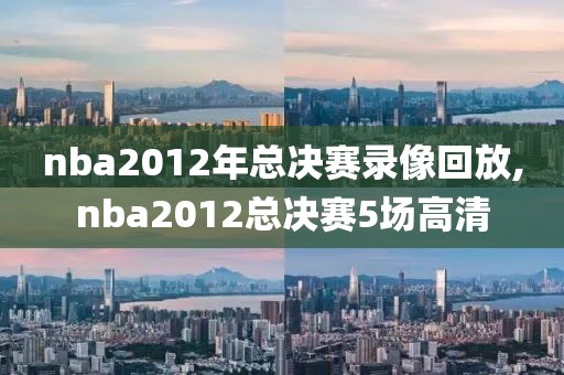 nba2012年总决赛录像回放,nba2012总决赛5场高清