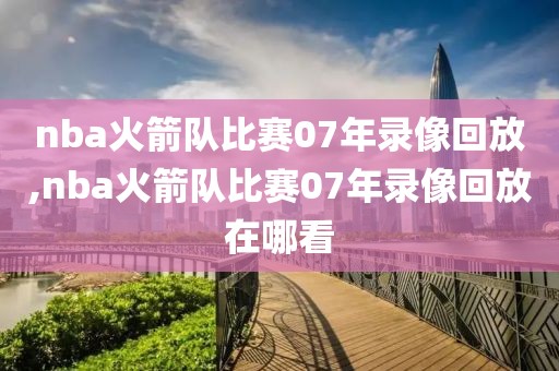 nba火箭队比赛07年录像回放,nba火箭队比赛07年录像回放在哪看