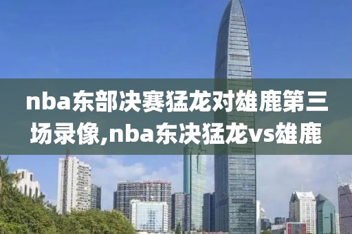 nba东部决赛猛龙对雄鹿第三场录像,nba东决猛龙vs雄鹿