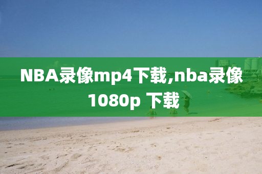 NBA录像mp4下载,nba录像 1080p 下载