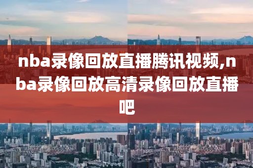 nba录像回放直播腾讯视频,nba录像回放高清录像回放直播吧