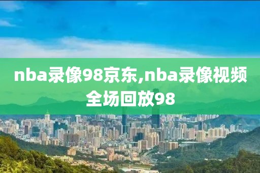 nba录像98京东,nba录像视频全场回放98