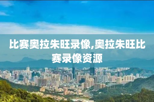 比赛奥拉朱旺录像,奥拉朱旺比赛录像资源
