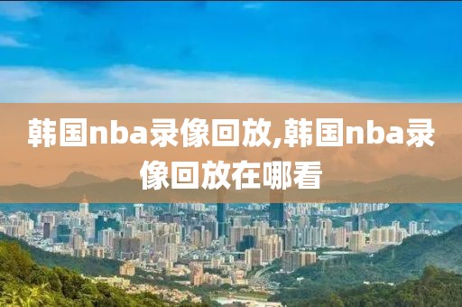 韩国nba录像回放,韩国nba录像回放在哪看