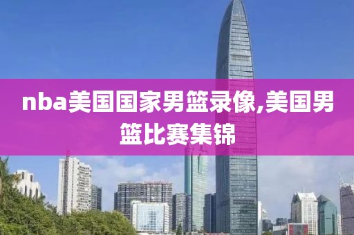 nba美国国家男篮录像,美国男篮比赛集锦