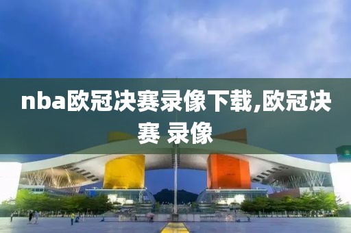 nba欧冠决赛录像下载,欧冠决赛 录像