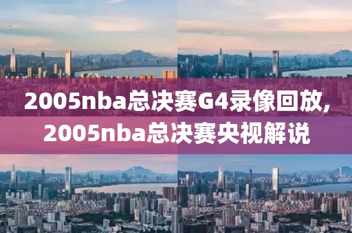 2005nba总决赛G4录像回放,2005nba总决赛央视解说