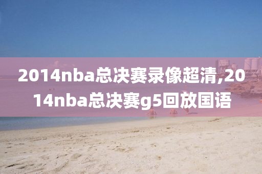 2014nba总决赛录像超清,2014nba总决赛g5回放国语