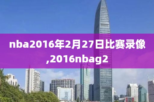 nba2016年2月27日比赛录像,2016nbag2
