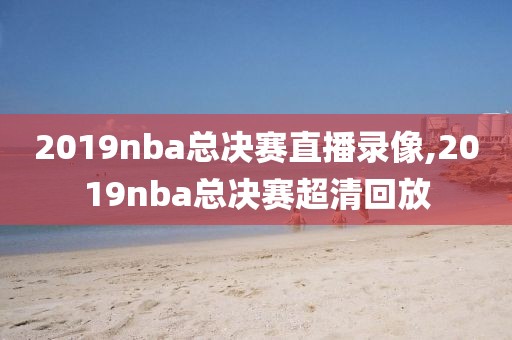 2019nba总决赛直播录像,2019nba总决赛超清回放