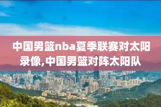 中国男篮nba夏季联赛对太阳录像,中国男篮对阵太阳队