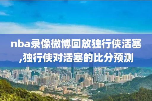nba录像微博回放独行侠活塞,独行侠对活塞的比分预测