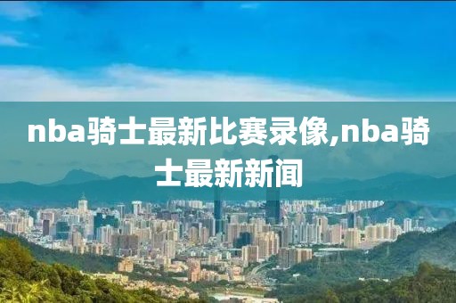 nba骑士最新比赛录像,nba骑士最新新闻