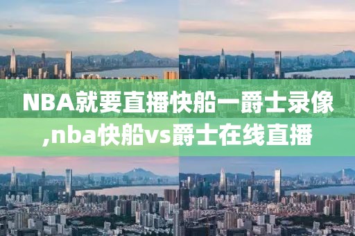 NBA就要直播快船一爵士录像,nba快船vs爵士在线直播