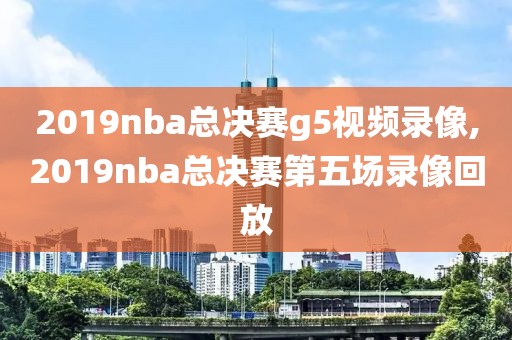 2019nba总决赛g5视频录像,2019nba总决赛第五场录像回放
