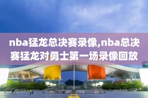 nba猛龙总决赛录像,nba总决赛猛龙对勇士第一场录像回放