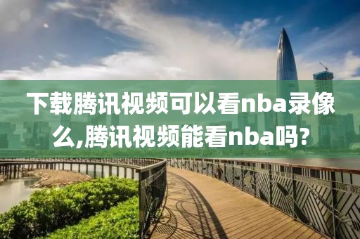 下载腾讯视频可以看nba录像么,腾讯视频能看nba吗?