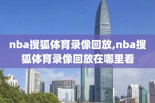 nba搜狐体育录像回放,nba搜狐体育录像回放在哪里看