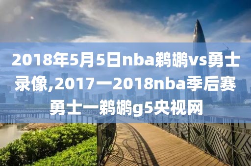 2018年5月5日nba鹈鹕vs勇士录像,2017一2018nba季后赛勇士一鹈鹕g5央视网