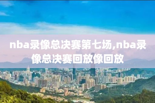 nba录像总决赛第七场,nba录像总决赛回放像回放