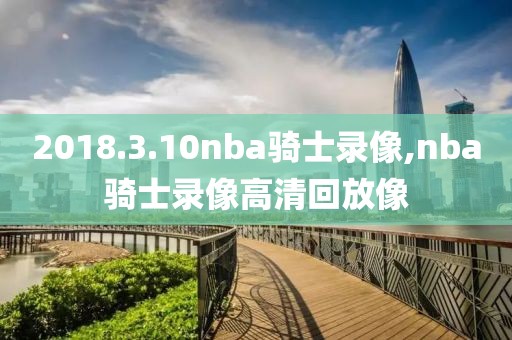 2018.3.10nba骑士录像,nba骑士录像高清回放像