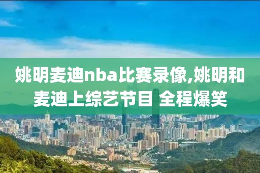 姚明麦迪nba比赛录像,姚明和麦迪上综艺节目 全程爆笑