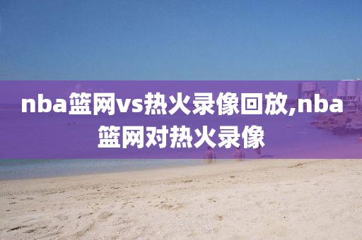 nba篮网vs热火录像回放,nba篮网对热火录像