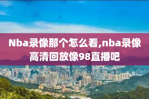 Nba录像那个怎么看,nba录像高清回放像98直播吧