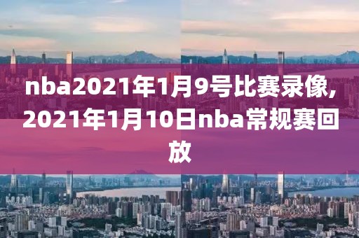 nba2021年1月9号比赛录像,2021年1月10日nba常规赛回放