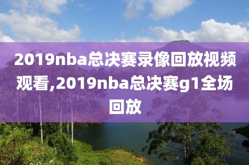 2019nba总决赛录像回放视频观看,2019nba总决赛g1全场回放