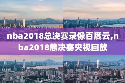 nba2018总决赛录像百度云,nba2018总决赛央视回放