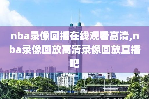 nba录像回播在线观看高清,nba录像回放高清录像回放直播吧
