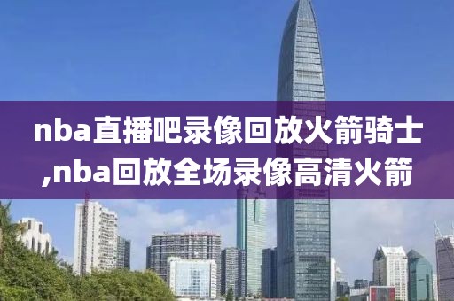 nba直播吧录像回放火箭骑士,nba回放全场录像高清火箭