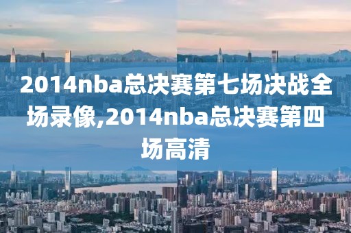 2014nba总决赛第七场决战全场录像,2014nba总决赛第四场高清