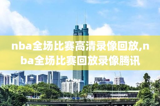 nba全场比赛高清录像回放,nba全场比赛回放录像腾讯