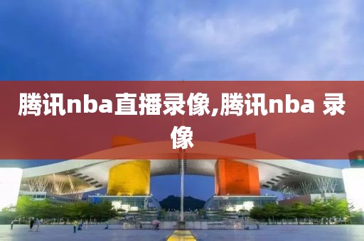 腾讯nba直播录像,腾讯nba 录像