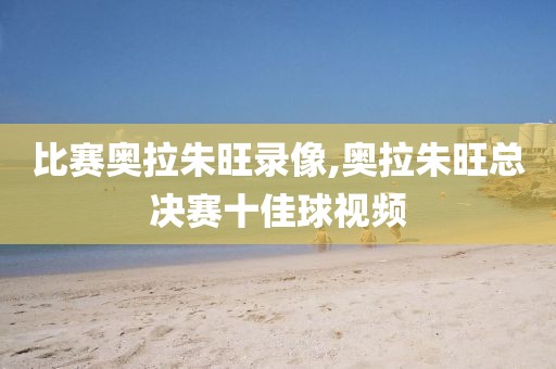 比赛奥拉朱旺录像,奥拉朱旺总决赛十佳球视频