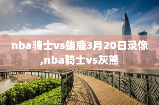 nba骑士vs雄鹿3月20日录像,nba骑士vs灰熊