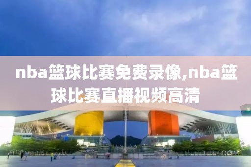 nba篮球比赛免费录像,nba篮球比赛直播视频高清