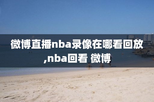 微博直播nba录像在哪看回放,nba回看 微博