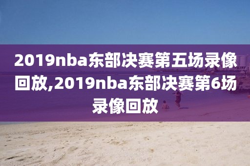 2019nba东部决赛第五场录像回放,2019nba东部决赛第6场录像回放