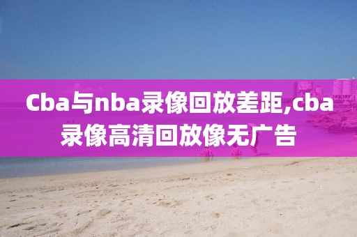 Cba与nba录像回放差距,cba录像高清回放像无广告