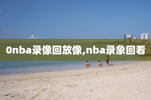 0nba录像回放像,nba录象回看